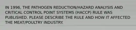 IN 1996, THE PATHOGEN REDUCTION/HAZARD ANALYSIS AND CRITICAL CONTROL POINT SYSTEMS (HACCP) RULE WAS PUBLISHED. PLEASE DESCRIBE THE RULE AND HOW IT AFFECTED THE MEAT/POULTRY INDUSTRY.