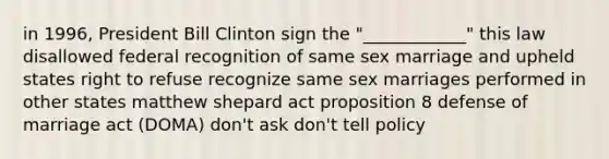 in 1996, President Bill Clinton sign the "____________" this law disallowed federal recognition of same sex marriage and upheld states right to refuse recognize same sex marriages performed in other states matthew shepard act proposition 8 defense of marriage act (DOMA) don't ask don't tell policy