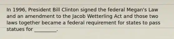 In 1996, President Bill Clinton signed the federal Megan's Law and an amendment to the Jacob Wetterling Act and those two laws together became a federal requirement for states to pass statues for _________.