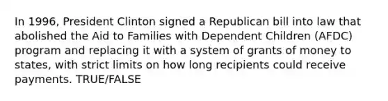 In 1996, President Clinton signed a Republican bill into law that abolished the Aid to Families with Dependent Children (AFDC) program and replacing it with a system of grants of money to states, with strict limits on how long recipients could receive payments. TRUE/FALSE