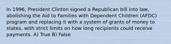 In 1996, President Clinton signed a Republican bill into law, abolishing the Aid to Families with Dependent Children (AFDC) program and replacing it with a system of grants of money to states, with strict limits on how long recipients could receive payments. A) True B) False