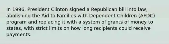 In 1996, President Clinton signed a Republican bill into law, abolishing the Aid to Families with Dependent Children (AFDC) program and replacing it with a system of grants of money to states, with strict limits on how long recipients could receive payments.