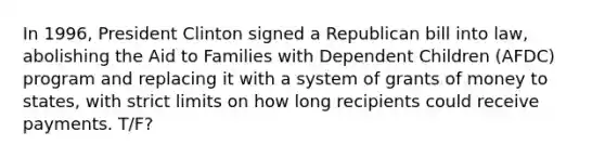 In 1996, President Clinton signed a Republican bill into law, abolishing the Aid to Families with Dependent Children (AFDC) program and replacing it with a system of grants of money to states, with strict limits on how long recipients could receive payments. T/F?