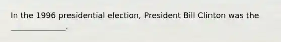 In the 1996 presidential election, President Bill Clinton was the ______________.