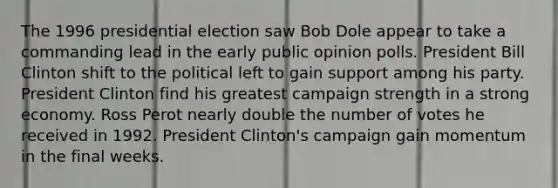 The 1996 presidential election saw Bob Dole appear to take a commanding lead in the early public opinion polls. President Bill Clinton shift to the political left to gain support among his party. President Clinton find his greatest campaign strength in a strong economy. Ross Perot nearly double the number of votes he received in 1992. President Clinton's campaign gain momentum in the final weeks.