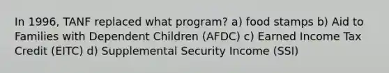 In 1996, TANF replaced what program? a) food stamps b) Aid to Families with Dependent Children (AFDC) c) Earned Income Tax Credit (EITC) d) Supplemental Security Income (SSI)