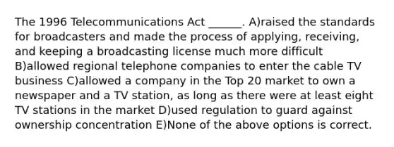 The 1996 Telecommunications Act ______. A)raised the standards for broadcasters and made the process of applying, receiving, and keeping a broadcasting license much more difficult B)allowed regional telephone companies to enter the cable TV business C)allowed a company in the Top 20 market to own a newspaper and a TV station, as long as there were at least eight TV stations in the market D)used regulation to guard against ownership concentration E)None of the above options is correct.