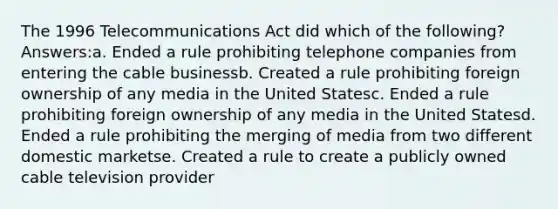 The 1996 Telecommunications Act did which of the following? Answers:a. Ended a rule prohibiting telephone companies from entering the cable businessb. Created a rule prohibiting foreign ownership of any media in the United Statesc. Ended a rule prohibiting foreign ownership of any media in the United Statesd. Ended a rule prohibiting the merging of media from two different domestic marketse. Created a rule to create a publicly owned cable television provider