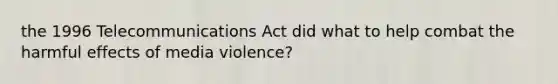 the 1996 Telecommunications Act did what to help combat the harmful effects of media violence?