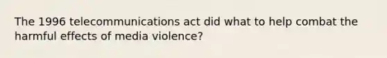 The 1996 telecommunications act did what to help combat the harmful effects of media violence?