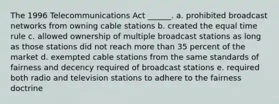 The 1996 Telecommunications Act ______. a. prohibited broadcast networks from owning cable stations b. created the equal time rule c. allowed ownership of multiple broadcast stations as long as those stations did not reach more than 35 percent of the market d. exempted cable stations from the same standards of fairness and decency required of broadcast stations e. required both radio and television stations to adhere to the fairness doctrine