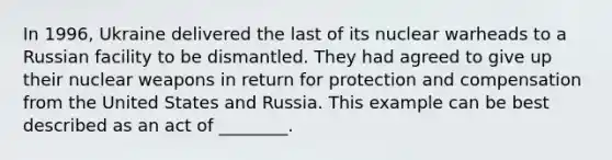 In 1996, Ukraine delivered the last of its nuclear warheads to a Russian facility to be dismantled. They had agreed to give up their nuclear weapons in return for protection and compensation from the United States and Russia. This example can be best described as an act of ________.