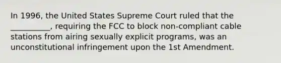 In 1996, the United States Supreme Court ruled that the __________, requiring the FCC to block non-compliant cable stations from airing sexually explicit programs, was an unconstitutional infringement upon the 1st Amendment.