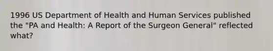 1996 US Department of Health and Human Services published the "PA and Health: A Report of the Surgeon General" reflected what?