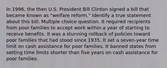 In 1996, the then U.S. President Bill Clinton signed a bill that became known as "welfare reform." Identify a true statement about this bill. Multiple choice question. It required recipients from poor families to accept work within a year of starting to receive benefits. It was a stunning rollback of policies toward poor families that had stood since 1935. It set a seven-year time limit on cash assistance for poor families. It banned states from setting time limits shorter than five years on cash assistance for poor families.