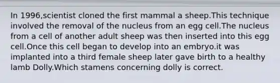 In 1996,scientist cloned the first mammal a sheep.This technique involved the removal of the nucleus from an egg cell.The nucleus from a cell of another adult sheep was then inserted into this egg cell.Once this cell began to develop into an embryo.it was implanted into a third female sheep later gave birth to a healthy lamb Dolly.Which stamens concerning dolly is correct.