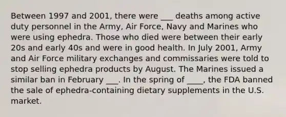 Between 1997 and 2001, there were ___ deaths among active duty personnel in the Army, Air Force, Navy and Marines who were using ephedra. Those who died were between their early 20s and early 40s and were in good health. In July 2001, Army and Air Force military exchanges and commissaries were told to stop selling ephedra products by August. The Marines issued a similar ban in February ___. In the spring of ____, the FDA banned the sale of ephedra-containing dietary supplements in the U.S. market.