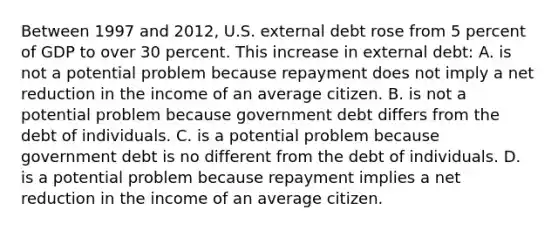 Between 1997 and 2012, U.S. external debt rose from 5 percent of GDP to over 30 percent. This increase in external debt: A. is not a potential problem because repayment does not imply a net reduction in the income of an average citizen. B. is not a potential problem because government debt differs from the debt of individuals. C. is a potential problem because government debt is no different from the debt of individuals. D. is a potential problem because repayment implies a net reduction in the income of an average citizen.