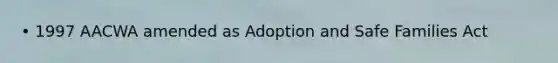 • 1997 AACWA amended as Adoption and Safe Families Act