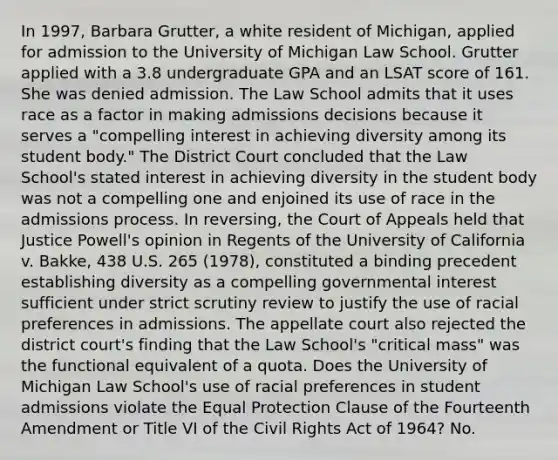 In 1997, Barbara Grutter, a white resident of Michigan, applied for admission to the University of Michigan Law School. Grutter applied with a 3.8 undergraduate GPA and an LSAT score of 161. She was denied admission. The Law School admits that it uses race as a factor in making admissions decisions because it serves a "compelling interest in achieving diversity among its student body." The District Court concluded that the Law School's stated interest in achieving diversity in the student body was not a compelling one and enjoined its use of race in the admissions process. In reversing, the Court of Appeals held that Justice Powell's opinion in Regents of the University of California v. Bakke, 438 U.S. 265 (1978), constituted a binding precedent establishing diversity as a compelling governmental interest sufficient under strict scrutiny review to justify the use of racial preferences in admissions. The appellate court also rejected the district court's finding that the Law School's "critical mass" was the functional equivalent of a quota. Does the University of Michigan Law School's use of racial preferences in student admissions violate the Equal Protection Clause of the Fourteenth Amendment or Title VI of the Civil Rights Act of 1964? No.