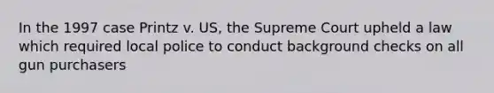 In the 1997 case Printz v. US, the Supreme Court upheld a law which required local police to conduct background checks on all gun purchasers