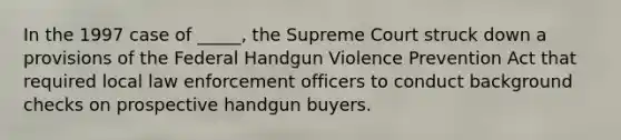 In the 1997 case of _____, the Supreme Court struck down a provisions of the Federal Handgun Violence Prevention Act that required local law enforcement officers to conduct background checks on prospective handgun buyers.