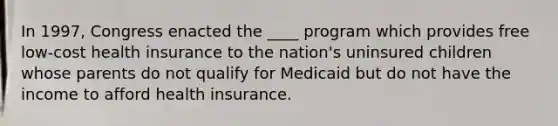 In 1997, Congress enacted the ____ program which provides free low-cost health insurance to the nation's uninsured children whose parents do not qualify for Medicaid but do not have the income to afford health insurance.