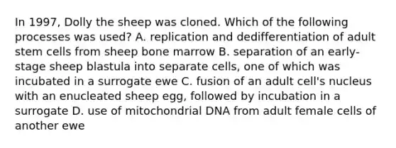 In 1997, Dolly the sheep was cloned. Which of the following processes was used? A. replication and dedifferentiation of adult stem cells from sheep bone marrow B. separation of an early-stage sheep blastula into separate cells, one of which was incubated in a surrogate ewe C. fusion of an adult cell's nucleus with an enucleated sheep egg, followed by incubation in a surrogate D. use of mitochondrial DNA from adult female cells of another ewe