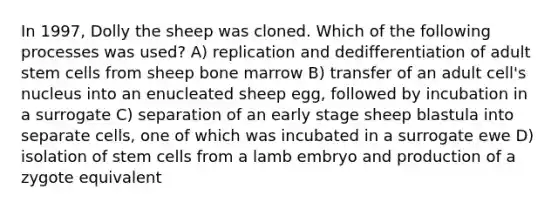 In 1997, Dolly the sheep was cloned. Which of the following processes was used? A) replication and dedifferentiation of adult stem cells from sheep bone marrow B) transfer of an adult cell's nucleus into an enucleated sheep egg, followed by incubation in a surrogate C) separation of an early stage sheep blastula into separate cells, one of which was incubated in a surrogate ewe D) isolation of stem cells from a lamb embryo and production of a zygote equivalent