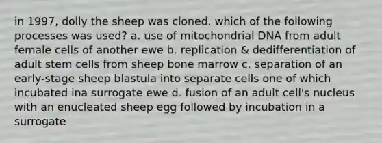 in 1997, dolly the sheep was cloned. which of the following processes was used? a. use of mitochondrial DNA from adult female cells of another ewe b. replication & dedifferentiation of adult stem cells from sheep bone marrow c. separation of an early-stage sheep blastula into separate cells one of which incubated ina surrogate ewe d. fusion of an adult cell's nucleus with an enucleated sheep egg followed by incubation in a surrogate