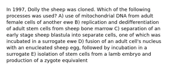 In 1997, Dolly the sheep was cloned. Which of the following processes was used? A) use of mitochondrial DNA from adult female cells of another ewe B) replication and dedifferentiation of adult stem cells from sheep bone marrow C) separation of an early stage sheep blastula into separate cells, one of which was incubated in a surrogate ewe D) fusion of an adult cell's nucleus with an enucleated sheep egg, followed by incubation in a surrogate E) isolation of stem cells from a lamb embryo and production of a zygote equivalent