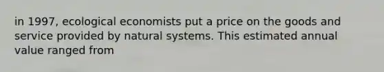 in 1997, ecological economists put a price on the goods and service provided by natural systems. This estimated annual value ranged from