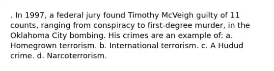 . In 1997, a federal jury found Timothy McVeigh guilty of 11 counts, ranging from conspiracy to first-degree murder, in the Oklahoma City bombing. His crimes are an example of: a. Homegrown terrorism. b. International terrorism. c. A Hudud crime. d. Narcoterrorism.