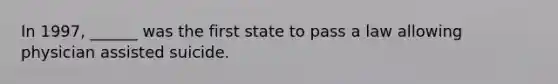 In 1997, ______ was the first state to pass a law allowing physician assisted suicide.