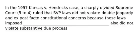 In the 1997 Kansas v. Hendricks case, a sharply divided Supreme Court (5 to 4) ruled that SVP laws did not violate double jeopardy and ex post facto constitutional concerns because these laws imposed ____________________________________________ also did not violate substantive due process