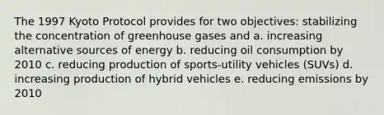 The 1997 Kyoto Protocol provides for two objectives: stabilizing the concentration of greenhouse gases and a. increasing alternative sources of energy b. reducing oil consumption by 2010 c. reducing production of sports-utility vehicles (SUVs) d. increasing production of hybrid vehicles e. reducing emissions by 2010