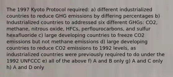 The 1997 Kyoto Protocol required: a) different industrialized countries to reduce GHG emissions by differing percentages b) Industrialized countries to addressed six different GHGs: CO2, methane, nitrous oxide, HFCs, perflourocarbons, and sulfur hexafluoride c) large developing countries to freeze CO2 emissions but not methane emissions d) large developing countries to reduce CO2 emissions to 1992 levels, as industrialized countries were previously required to do under the 1992 UNFCCC e) all of the above f) A and B only g) A and C only h) A and D only