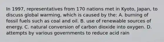 In 1997, representatives from 170 nations met in Kyoto, Japan, to discuss global warming, which is caused by the: A. burning of fossil fuels such as coal and oil. B. use of renewable sources of energy. C. natural conversion of carbon dioxide into oxygen. D. attempts by various governments to reduce acid rain