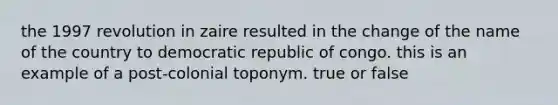 the 1997 revolution in zaire resulted in the change of the name of the country to democratic republic of congo. this is an example of a post-colonial toponym. true or false