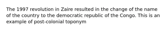 The 1997 revolution in Zaire resulted in the change of the name of the country to the democratic republic of the Congo. This is an example of post-colonial toponym