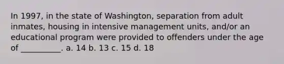 In 1997, in the state of Washington, separation from adult inmates, housing in intensive management units, and/or an educational program were provided to offenders under the age of __________. a. 14 b. 13 c. 15 d. 18