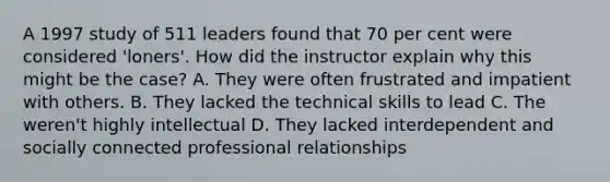 A 1997 study of 511 leaders found that 70 per cent were considered 'loners'. How did the instructor explain why this might be the case? A. They were often frustrated and impatient with others. B. They lacked the technical skills to lead C. The weren't highly intellectual D. They lacked interdependent and socially connected professional relationships