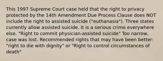 This 1997 Supreme Court case held that the right to privacy protected by the 14th Amendment Due Process Clause does NOT include the right to assisted suicide ("euthanasia"). Three states currently allow assisted suicide. It is a serious crime everywhere else. "Right to commit physician-assisted suicide" Too narrow, case was lost. Recommended rights that may have been better: "right to die with dignity" or "Right to control circumstances of death"