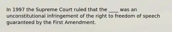 In 1997 the Supreme Court ruled that the ____ was an unconstitutional infringement of the right to freedom of speech guaranteed by the First Amendment.