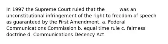 In 1997 the Supreme Court ruled that the _____ was an unconstitutional infringement of the right to freedom of speech as guaranteed by the First Amendment. a. Federal Communications Commission b. equal time rule c. fairness doctrine d. Communications Decency Act