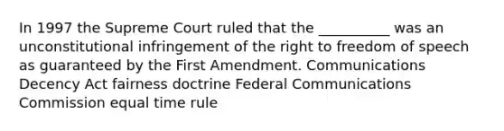 In 1997 the Supreme Court ruled that the __________ was an unconstitutional infringement of the right to freedom of speech as guaranteed by the First Amendment. Communications Decency Act fairness doctrine Federal Communications Commission equal time rule