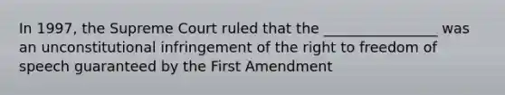 In 1997, the Supreme Court ruled that the ________________ was an unconstitutional infringement of the right to freedom of speech guaranteed by the First Amendment