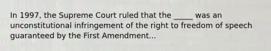 In 1997, the Supreme Court ruled that the _____ was an unconstitutional infringement of the right to freedom of speech guaranteed by the First Amendment...