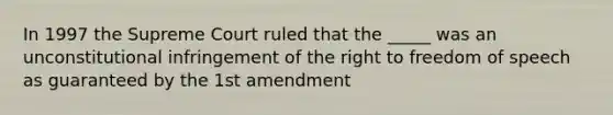 In 1997 the Supreme Court ruled that the _____ was an unconstitutional infringement of the right to freedom of speech as guaranteed by the 1st amendment