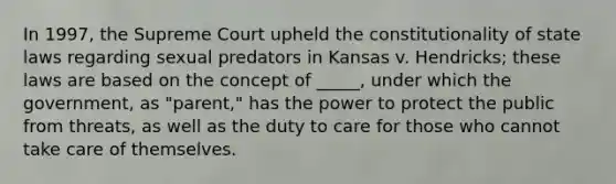 In 1997, the Supreme Court upheld the constitutionality of state laws regarding sexual predators in Kansas v. Hendricks; these laws are based on the concept of _____, under which the government, as "parent," has the power to protect the public from threats, as well as the duty to care for those who cannot take care of themselves.